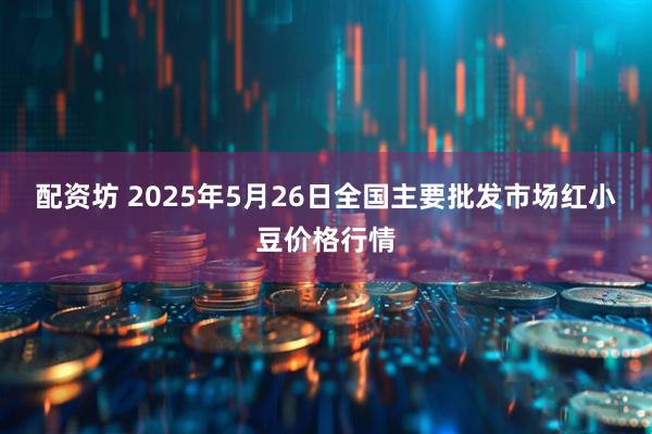 配资坊 2025年5月26日全国主要批发市场红小豆价格行情