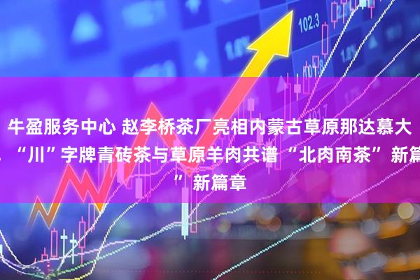 牛盈服务中心 赵李桥茶厂亮相内蒙古草原那达慕大会，“川”字牌青砖茶与草原羊肉共谱 “北肉南茶” 新篇章