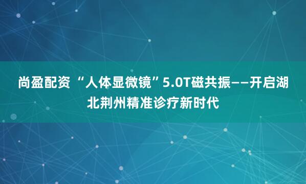 尚盈配资 “人体显微镜”5.0T磁共振——开启湖北荆州精准诊疗新时代