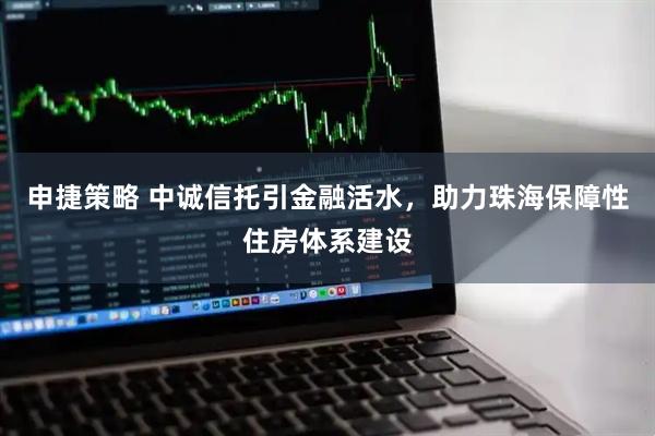 申捷策略 中诚信托引金融活水，助力珠海保障性住房体系建设