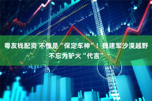粤友钱配资 不愧是“保定车神”！魏建军沙漠越野不忘为驴火“代言”
