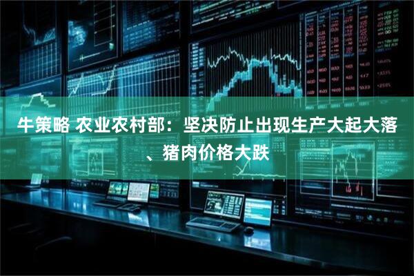 牛策略 农业农村部：坚决防止出现生产大起大落、猪肉价格大跌