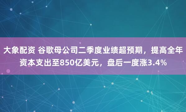 大象配资 谷歌母公司二季度业绩超预期，提高全年资本支出至850亿美元，盘后一度涨3.4%