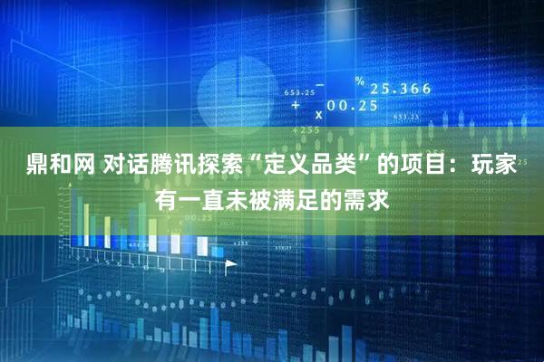 鼎和网 对话腾讯探索“定义品类”的项目：玩家有一直未被满足的需求