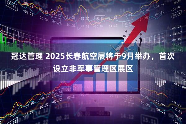 冠达管理 2025长春航空展将于9月举办，首次设立非军事管理区展区