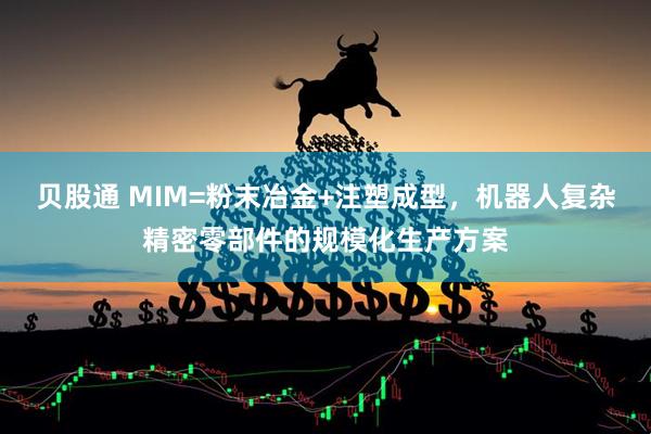 贝股通 MIM=粉末冶金+注塑成型，机器人复杂精密零部件的规模化生产方案