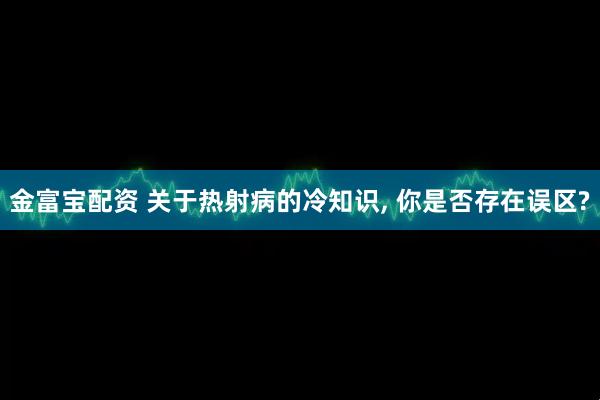 金富宝配资 关于热射病的冷知识, 你是否存在误区?