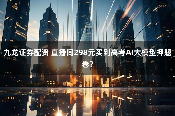 九龙证券配资 直播间298元买到高考AI大模型押题卷？