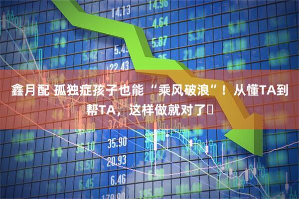 鑫月配 孤独症孩子也能 “乘风破浪”！从懂TA到帮TA，这样做就对了​