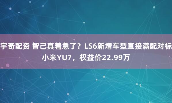 宇奇配资 智己真着急了？LS6新增车型直接满配对标小米YU7，权益价22.99万