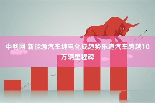 中利网 新能源汽车纯电化成趋势乐道汽车跨越10万辆里程碑