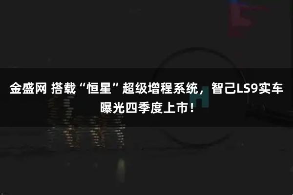 金盛网 搭载“恒星”超级增程系统，智己LS9实车曝光四季度上市！