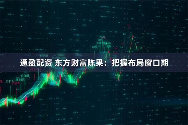 通盈配资 东方财富陈果：把握布局窗口期