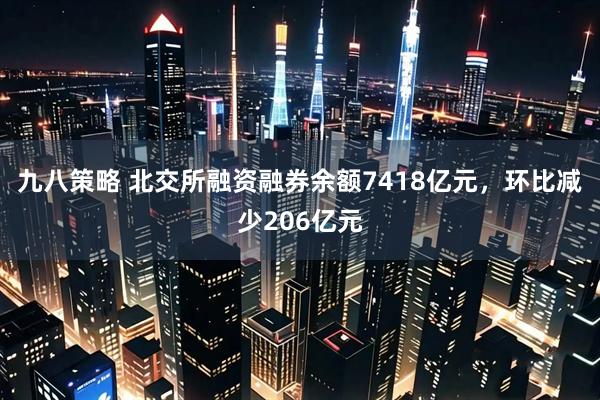 九八策略 北交所融资融券余额7418亿元，环比减少206亿元